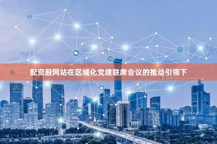 配资股网站在区域化党建联席会议的推动引领下