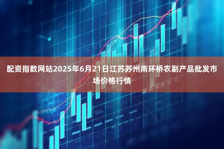 配资指数网站2025年6月21日江苏苏州南环桥农副产品批发市场价格行情