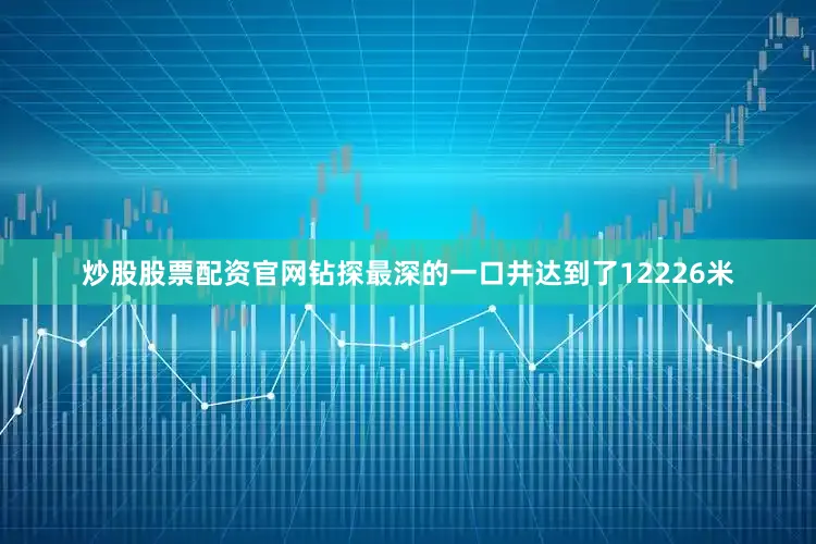 炒股股票配资官网钻探最深的一口井达到了12226米