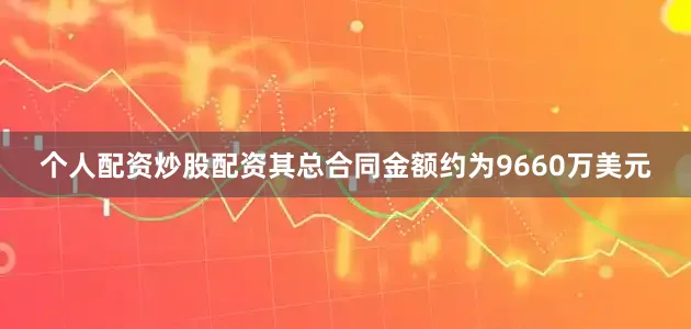 个人配资炒股配资其总合同金额约为9660万美元