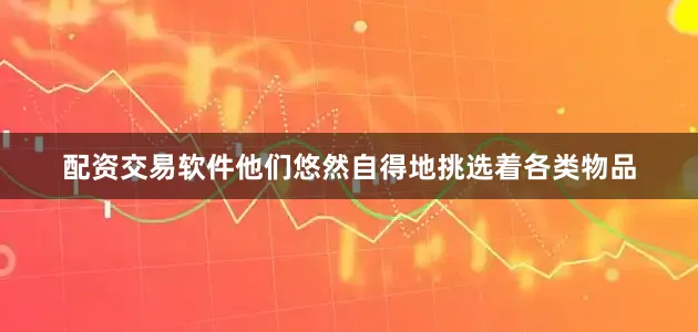 配资交易软件他们悠然自得地挑选着各类物品