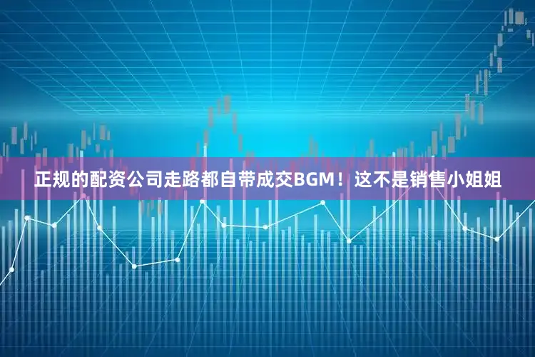 正规的配资公司走路都自带成交BGM！这不是销售小姐姐