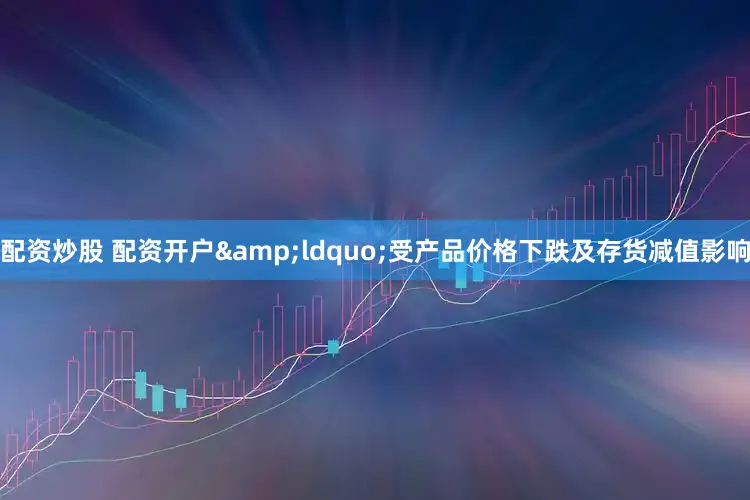 配资炒股 配资开户&ldquo;受产品价格下跌及存货减值影响