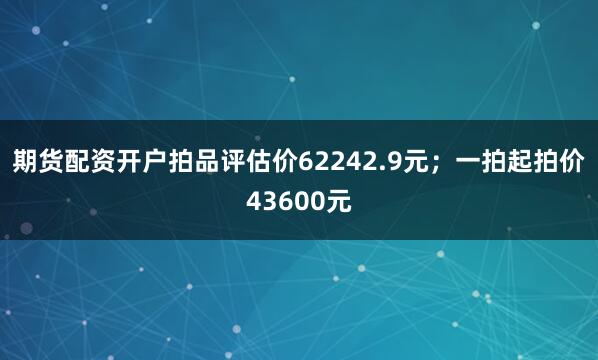 期货配资开户拍品评估价62242.9元；一拍起拍价43600元