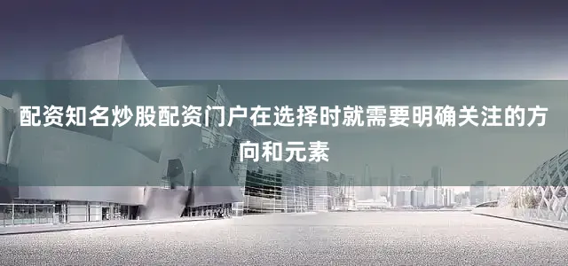 配资知名炒股配资门户在选择时就需要明确关注的方向和元素