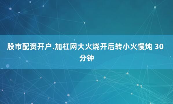股市配资开户.加杠网大火烧开后转小火慢炖 30 分钟