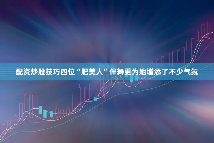 配资炒股技巧四位“肥美人”伴舞更为她增添了不少气氛