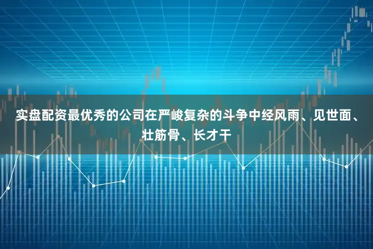 实盘配资最优秀的公司在严峻复杂的斗争中经风雨、见世面、壮筋骨、长才干