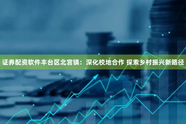 证券配资软件丰台区北宫镇：深化校地合作 探索乡村振兴新路径