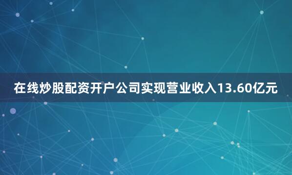 在线炒股配资开户公司实现营业收入13.60亿元