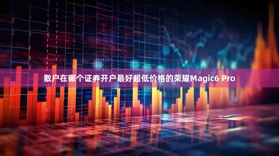 散户在哪个证券开户最好超低价格的荣耀Magic6 Pro