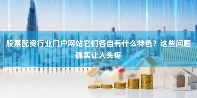 股票配资行业门户网站它们各自有什么特色？这些问题确实让人头疼
